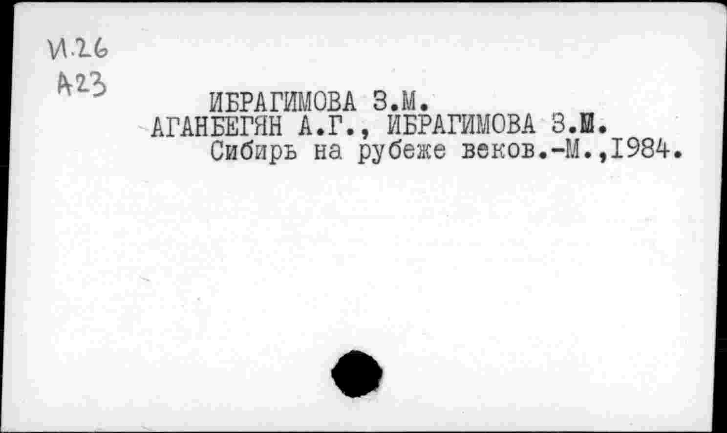 ﻿\Л2_6
М3
ИБРАГИМОВА З.М.
АГАНБЕГЯН А.Г., ИБРАГИМОВА 3.0.
Сибирь на рубеже веков.-М.,1984